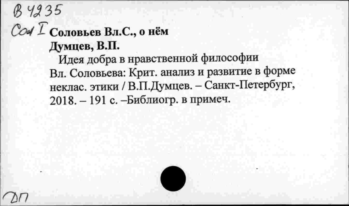 ﻿вЮ35
С&1 / Соловьев Вл.С., о нём
Думцев, В.П.
Идея добра в нравственной философии
Вл. Соловьева: Крит, анализ и развитие в форме неклас. этики / В.П.Думцев. - Санкт-Петербург, 2018. - 191 с. -Библиогр. в примеч.